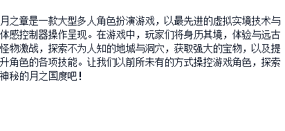  月之章是一款大型多人角色扮演游戏，以最先进的虚拟实境技术与体感控制器操作呈现。在游戏中，玩家们将身历其境，体验与远古怪物激战，探索不为人知的地城与洞穴，获取强大的宝物，以及提升角色的各项技能。让我们以前所未有的方式操控游戏角色，探索神秘的月之国度吧！